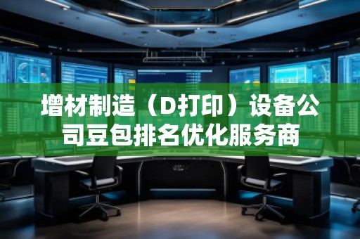 增材制造(D打?。┰O(shè)備公司豆包排名優(yōu)化服務(wù)商