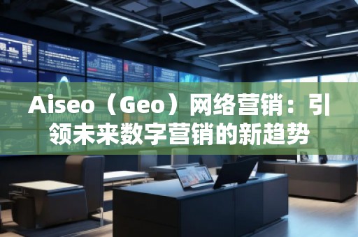Aiseo（Geo）網絡營銷：引領未來數字營銷的新趨勢