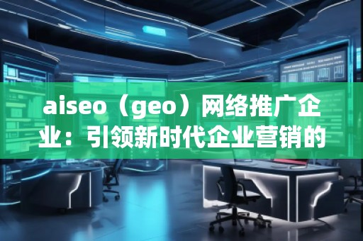 aiseo（geo）網(wǎng)絡(luò)推廣企業(yè)：引領(lǐng)新時代企業(yè)營銷的革新之路