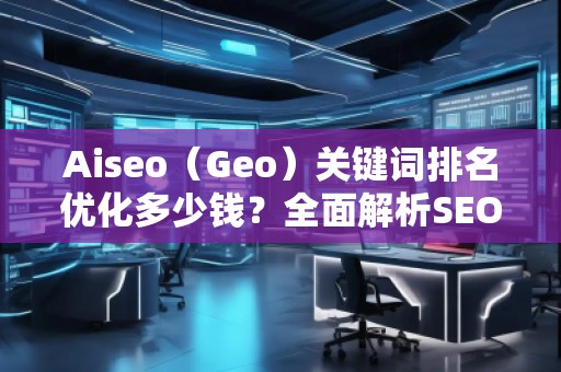 Aiseo（Geo）關鍵詞排名優(yōu)化多少錢？全面解析SEO優(yōu)化的費用與價值