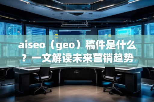 aiseo（geo）稿件是什么？一文解讀未來營銷趨勢