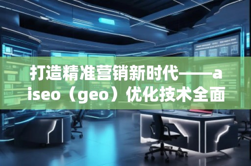 打造精準營銷新時代——aiseo（geo）優(yōu)化技術全面解析