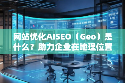網(wǎng)站優(yōu)化AISEO（Geo）是什么？助力企業(yè)在地理位置精準(zhǔn)營銷