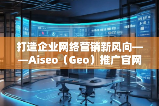 打造企業(yè)網(wǎng)絡(luò)營(yíng)銷新風(fēng)向——Aiseo（Geo）推廣官網(wǎng)助力品牌騰飛