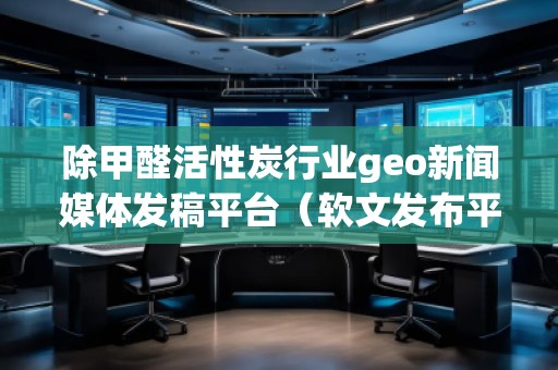 除甲醛活性炭行業(yè)geo新聞媒體發(fā)稿平臺(軟文發(fā)布平臺)