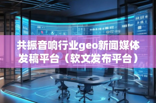 共振音響行業(yè)geo新聞媒體發(fā)稿平臺(軟文發(fā)布平臺)