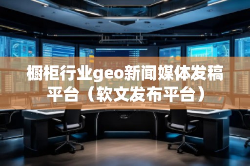 櫥柜行業(yè)geo新聞媒體發(fā)稿平臺(軟文發(fā)布平臺) 櫥柜行業(yè)geo新聞媒體發(fā)稿平臺(軟文發(fā)布平臺)