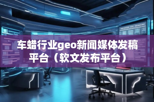 車蠟行業(yè)geo新聞媒體發(fā)稿平臺（軟文發(fā)布平臺）