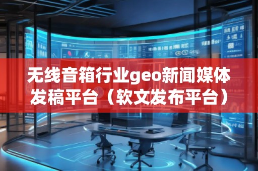 無線音箱行業(yè)geo新聞媒體發(fā)稿平臺(軟文發(fā)布平臺)