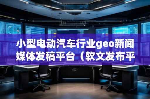 小型電動(dòng)汽車行業(yè)geo新聞媒體發(fā)稿平臺(tái)(軟文發(fā)布平臺(tái))