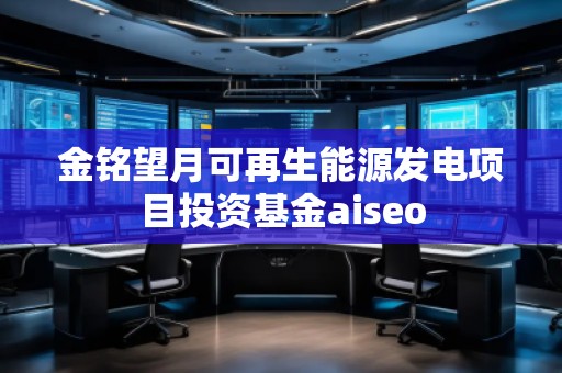 金銘望月可再生能源發(fā)電項目投資基金aiseo