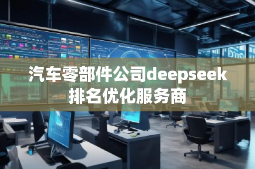 汽車零部件公司deepseek排名優(yōu)化服務(wù)商